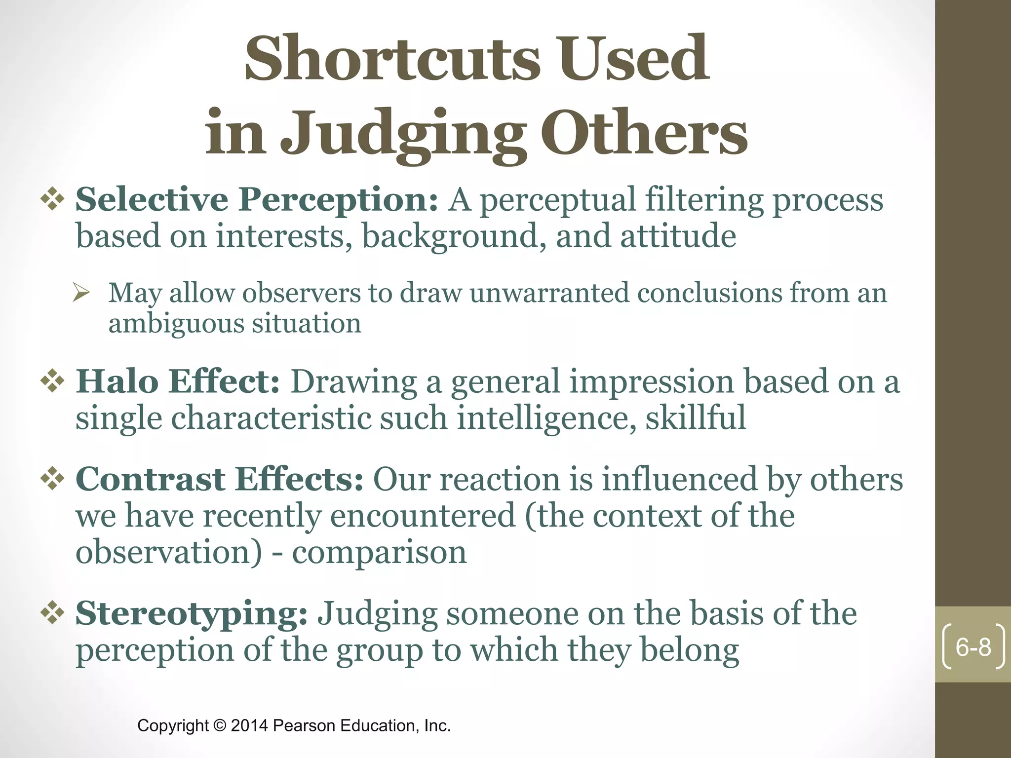 Copyright © 2014 Pearson Education, Inc.
Shortcuts Used
in Judging Others
 Selective Perception: A perceptual filtering process
based on interests, background, and attitude
 May allow observers to draw unwarranted conclusions from an
ambiguous situation
 Halo Effect: Drawing a general impression based on a
single characteristic such intelligence, skillful
 Contrast Effects: Our reaction is influenced by others
we have recently encountered (the context of the
observation) - comparison
 Stereotyping: Judging someone on the basis of the
perception of the group to which they belong 6-8
 