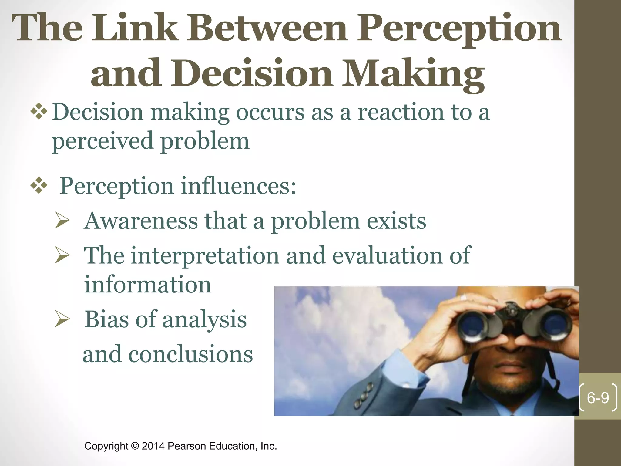 Copyright © 2014 Pearson Education, Inc.
The Link Between Perception
and Decision Making
Decision making occurs as a reaction to a
perceived problem
 Perception influences:
 Awareness that a problem exists
 The interpretation and evaluation of
information
 Bias of analysis
and conclusions
6-9
 