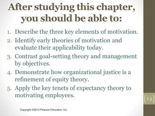 Copyright ©2014 Pearson Education, Inc.
After studying this chapter,
you should be able to:
1. Describe the three key elements of motivation.
2. Identify early theories of motivation and
evaluate their applicability today.
3. Contrast goal-setting theory and management
by objectives.
4. Demonstrate how organizational justice is a
refinement of equity theory.
5. Apply the key tenets of expectancy theory to
motivating employees.
7-2
 