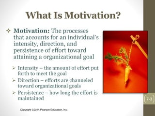 Copyright ©2014 Pearson Education, Inc.
What Is Motivation?
 Motivation: The processes
that accounts for an individual’s
intensity, direction, and
persistence of effort toward
attaining a organizational goal
 Intensity – the amount of effort put
forth to meet the goal
 Direction – efforts are channeled
toward organizational goals
 Persistence – how long the effort is
maintained 7-3
 