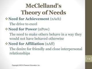 Copyright ©2014 Pearson Education, Inc.
McClelland's
Theory of Needs
Need for Achievement (nAch)
The drive to excel
Need for Power (nPow)
The need to make others behave in a way they
would not have behaved otherwise
Need for Affiliation (nAff)
The desire for friendly and close interpersonal
relationships
7-8
 