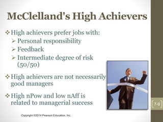 Copyright ©2014 Pearson Education, Inc.
McClelland's High Achievers
High achievers prefer jobs with:
 Personal responsibility
 Feedback
 Intermediate degree of risk
(50/50)
High achievers are not necessarily
good managers
High nPow and low nAff is
related to managerial success 7-9
 