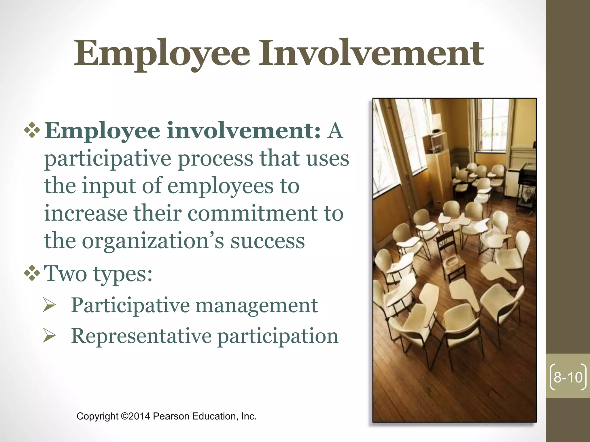 Copyright ©2014 Pearson Education, Inc.
Employee Involvement
Employee involvement: A
participative process that uses
the input of employees to
increase their commitment to
the organization’s success
Two types:
 Participative management
 Representative participation
8-10
 