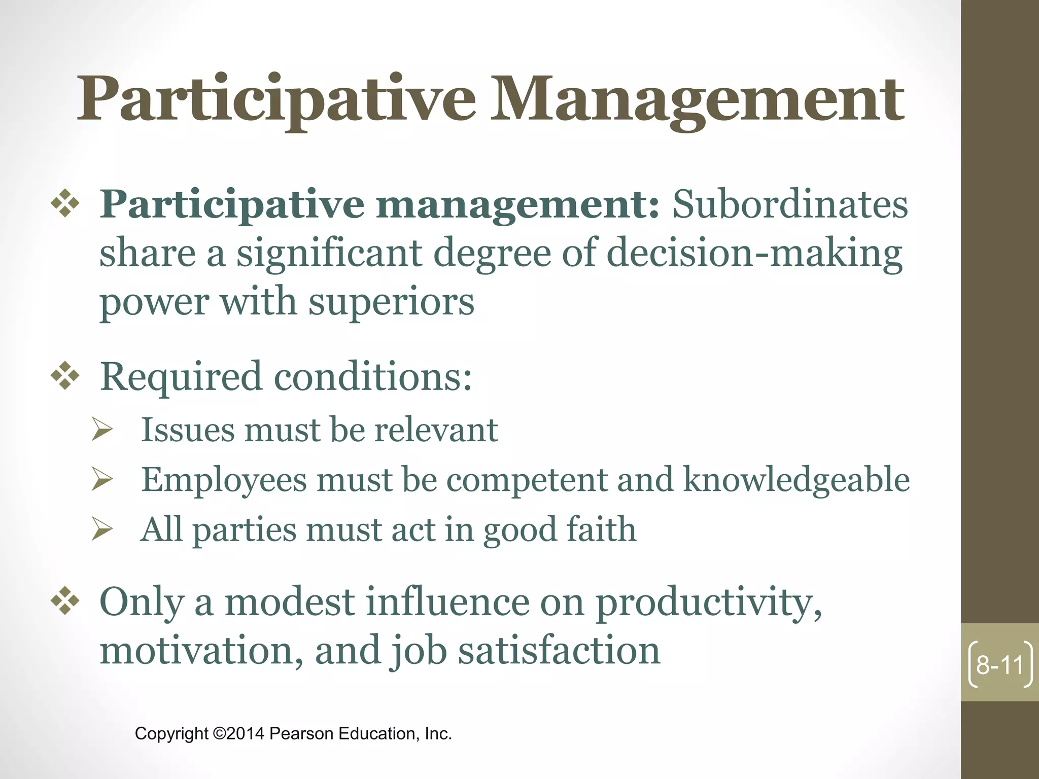 Copyright ©2014 Pearson Education, Inc.
Participative Management
 Participative management: Subordinates
share a significant degree of decision-making
power with superiors
 Required conditions:
 Issues must be relevant
 Employees must be competent and knowledgeable
 All parties must act in good faith
 Only a modest influence on productivity,
motivation, and job satisfaction 8-11
 