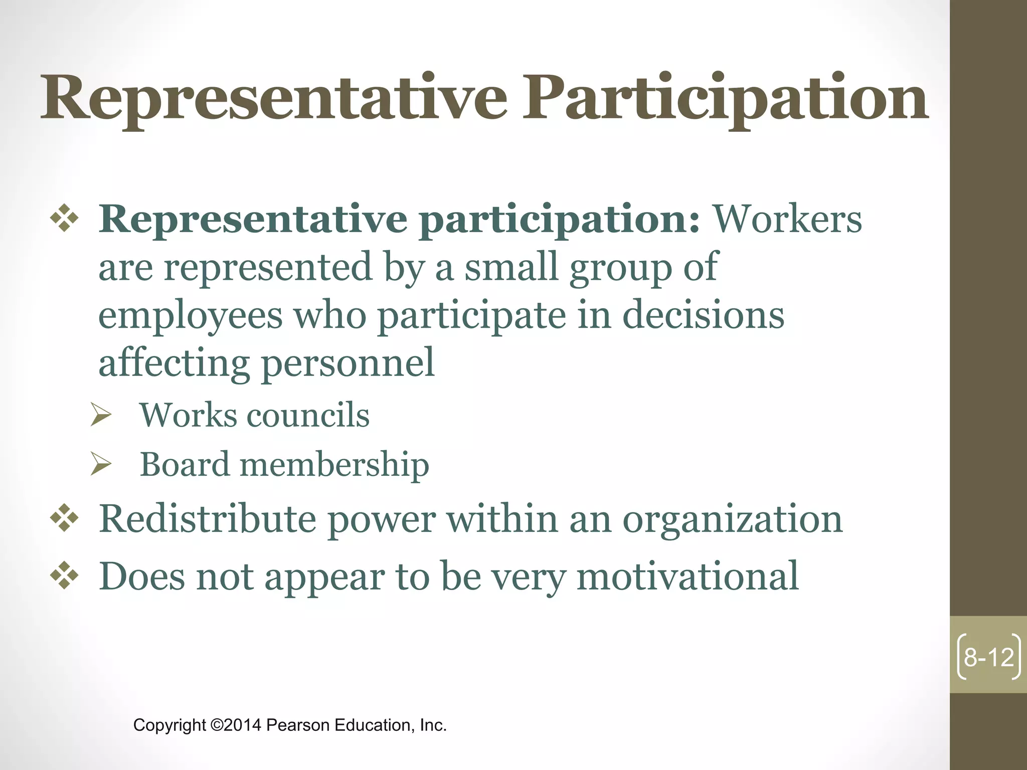 Copyright ©2014 Pearson Education, Inc.
Representative Participation
 Representative participation: Workers
are represented by a small group of
employees who participate in decisions
affecting personnel
 Works councils
 Board membership
 Redistribute power within an organization
 Does not appear to be very motivational
8-12
 