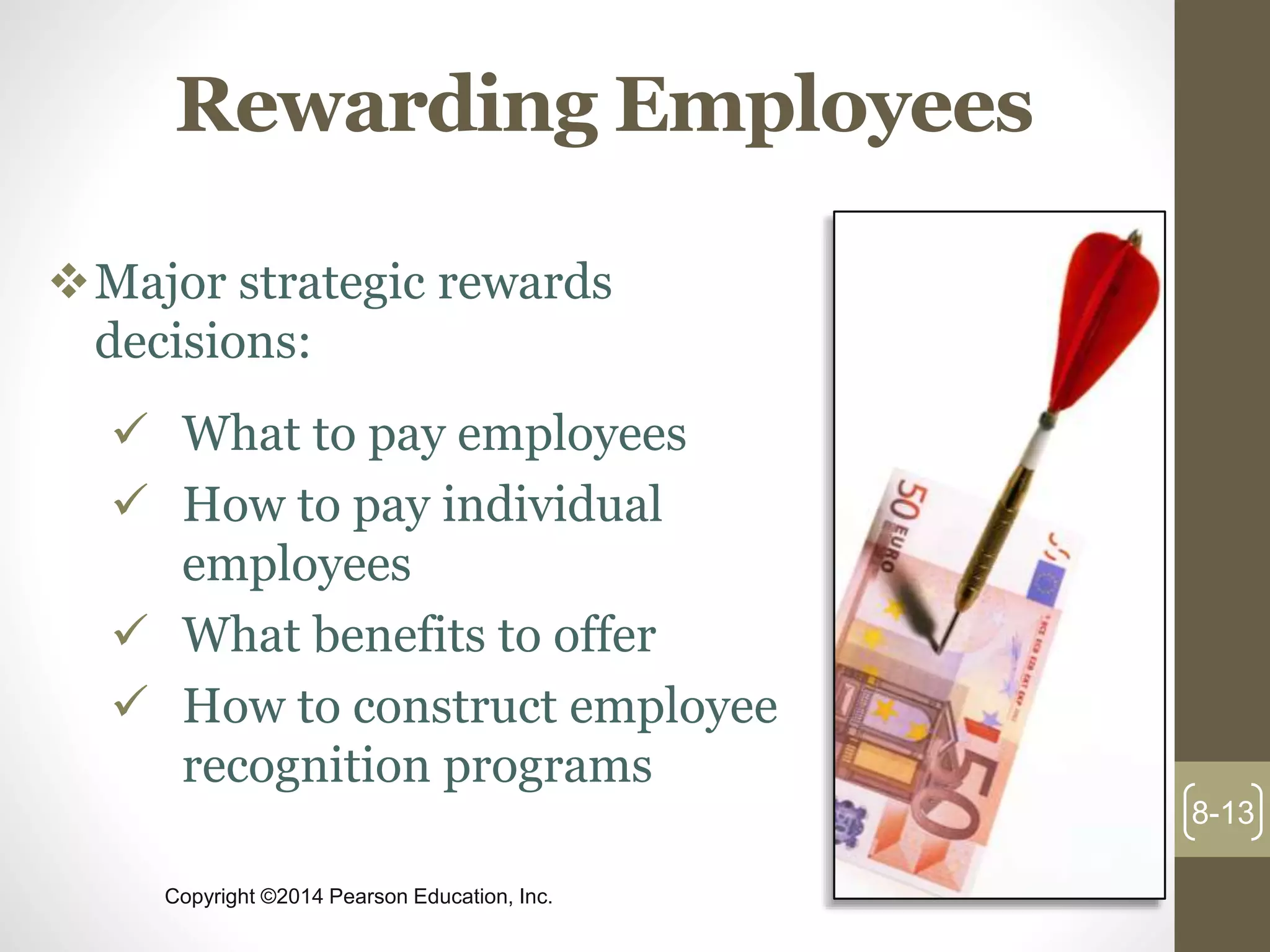 Copyright ©2014 Pearson Education, Inc.
Rewarding Employees
Major strategic rewards
decisions:
 What to pay employees
 How to pay individual
employees
 What benefits to offer
 How to construct employee
recognition programs
8-13
 
