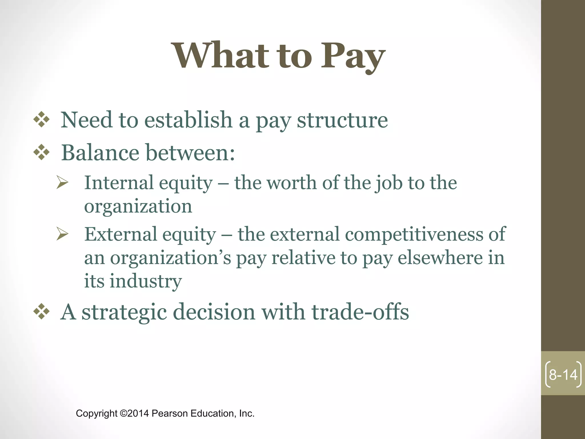 Copyright ©2014 Pearson Education, Inc.
What to Pay
 Need to establish a pay structure
 Balance between:
 Internal equity – the worth of the job to the
organization
 External equity – the external competitiveness of
an organization’s pay relative to pay elsewhere in
its industry
 A strategic decision with trade-offs
8-14
 