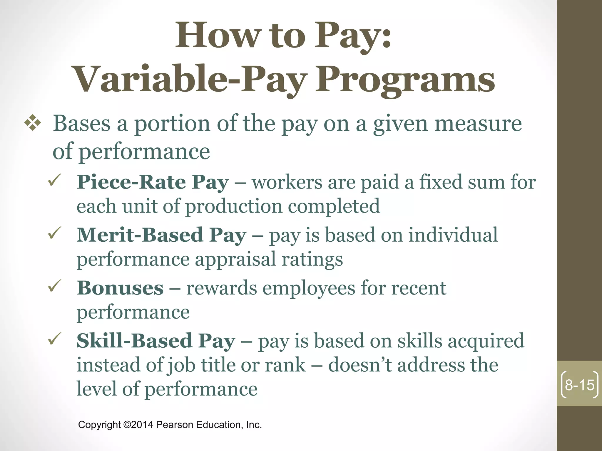 Copyright ©2014 Pearson Education, Inc.
How to Pay:
Variable-Pay Programs
 Bases a portion of the pay on a given measure
of performance
 Piece-Rate Pay – workers are paid a fixed sum for
each unit of production completed
 Merit-Based Pay – pay is based on individual
performance appraisal ratings
 Bonuses – rewards employees for recent
performance
 Skill-Based Pay – pay is based on skills acquired
instead of job title or rank – doesn’t address the
level of performance 8-15
 