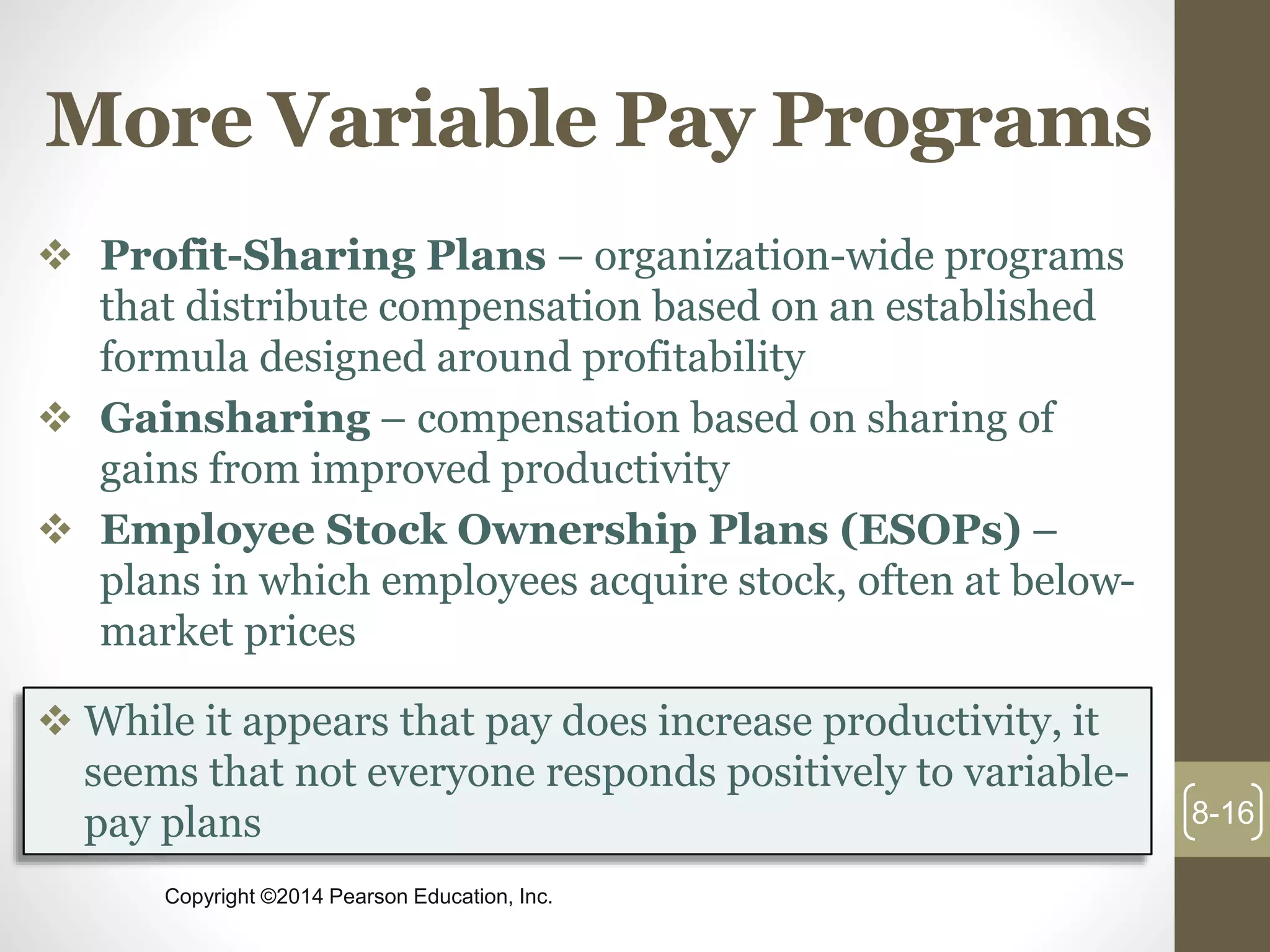 Copyright ©2014 Pearson Education, Inc.
More Variable Pay Programs
 Profit-Sharing Plans – organization-wide programs
that distribute compensation based on an established
formula designed around profitability
 Gainsharing – compensation based on sharing of
gains from improved productivity
 Employee Stock Ownership Plans (ESOPs) –
plans in which employees acquire stock, often at below-
market prices
8-16
 While it appears that pay does increase productivity, it
seems that not everyone responds positively to variable-
pay plans
 
