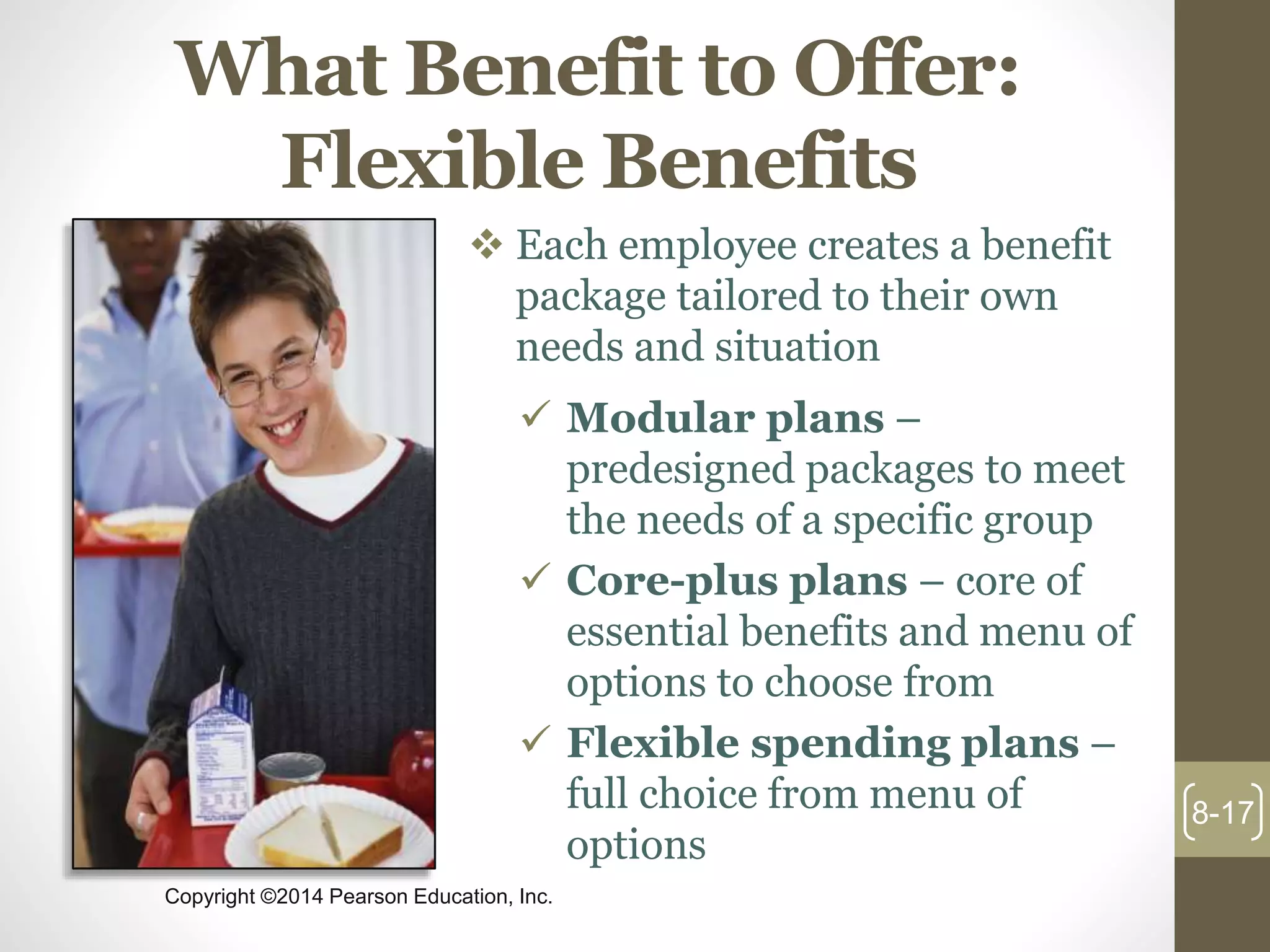Copyright ©2014 Pearson Education, Inc.
What Benefit to Offer:
Flexible Benefits
 Each employee creates a benefit
package tailored to their own
needs and situation
 Modular plans –
predesigned packages to meet
the needs of a specific group
 Core-plus plans – core of
essential benefits and menu of
options to choose from
 Flexible spending plans –
full choice from menu of
options
8-17
 