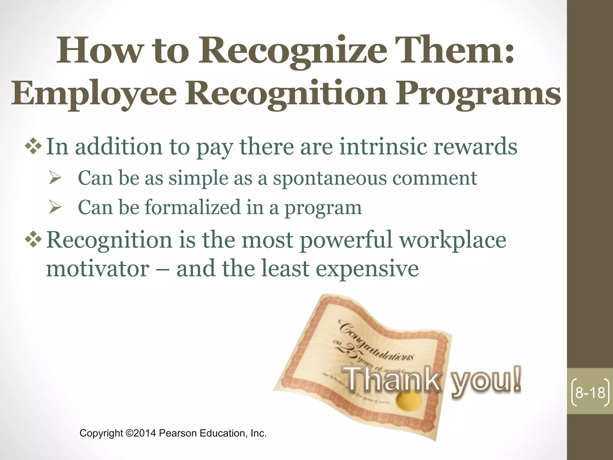 Copyright ©2014 Pearson Education, Inc.
How to Recognize Them:
Employee Recognition Programs
In addition to pay there are intrinsic rewards
 Can be as simple as a spontaneous comment
 Can be formalized in a program
Recognition is the most powerful workplace
motivator – and the least expensive
8-18
 