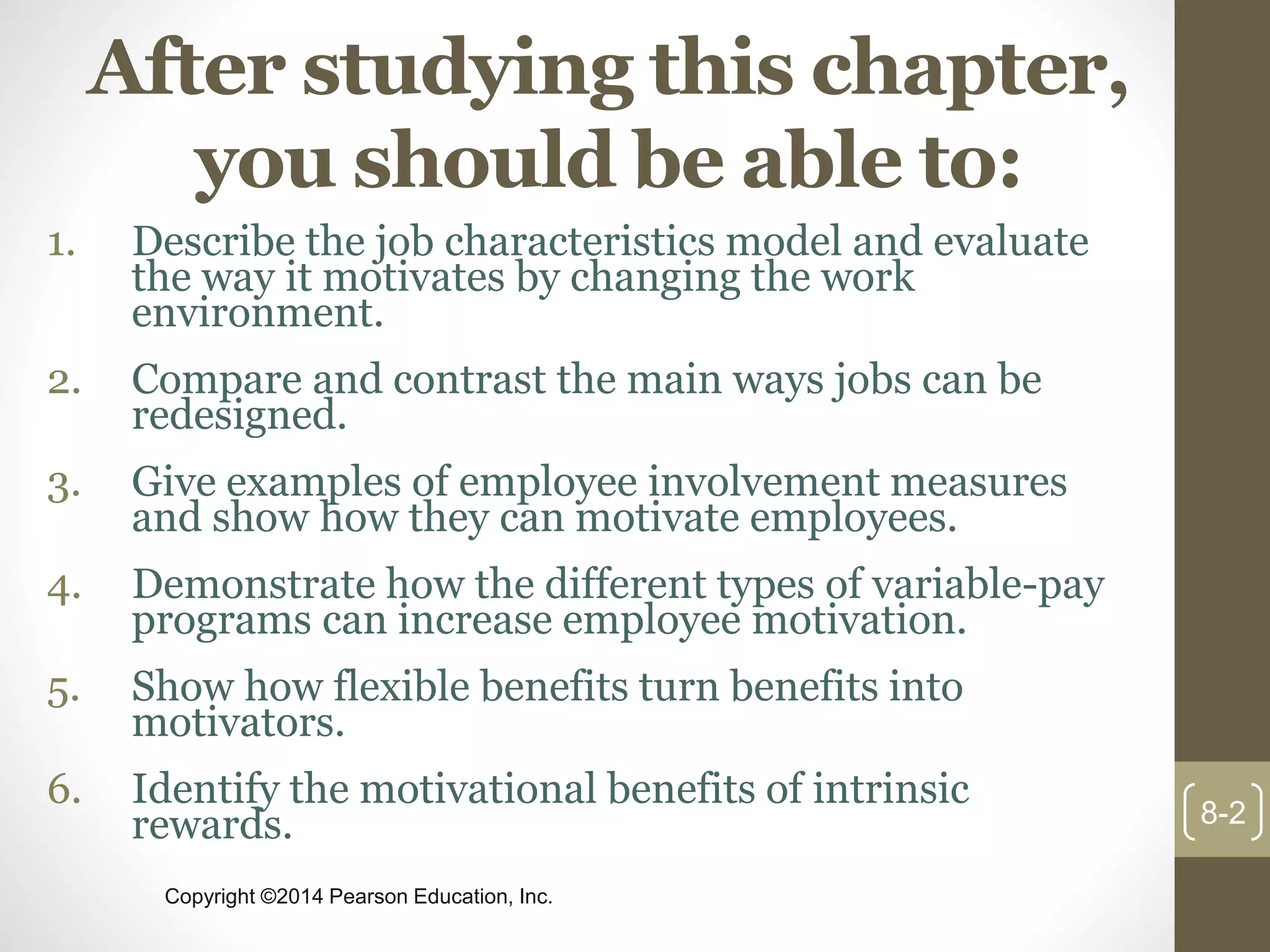Copyright ©2014 Pearson Education, Inc.
After studying this chapter,
you should be able to:
1. Describe the job characteristics model and evaluate
the way it motivates by changing the work
environment.
2. Compare and contrast the main ways jobs can be
redesigned.
3. Give examples of employee involvement measures
and show how they can motivate employees.
4. Demonstrate how the different types of variable-pay
programs can increase employee motivation.
5. Show how flexible benefits turn benefits into
motivators.
6. Identify the motivational benefits of intrinsic
rewards. 8-2
 