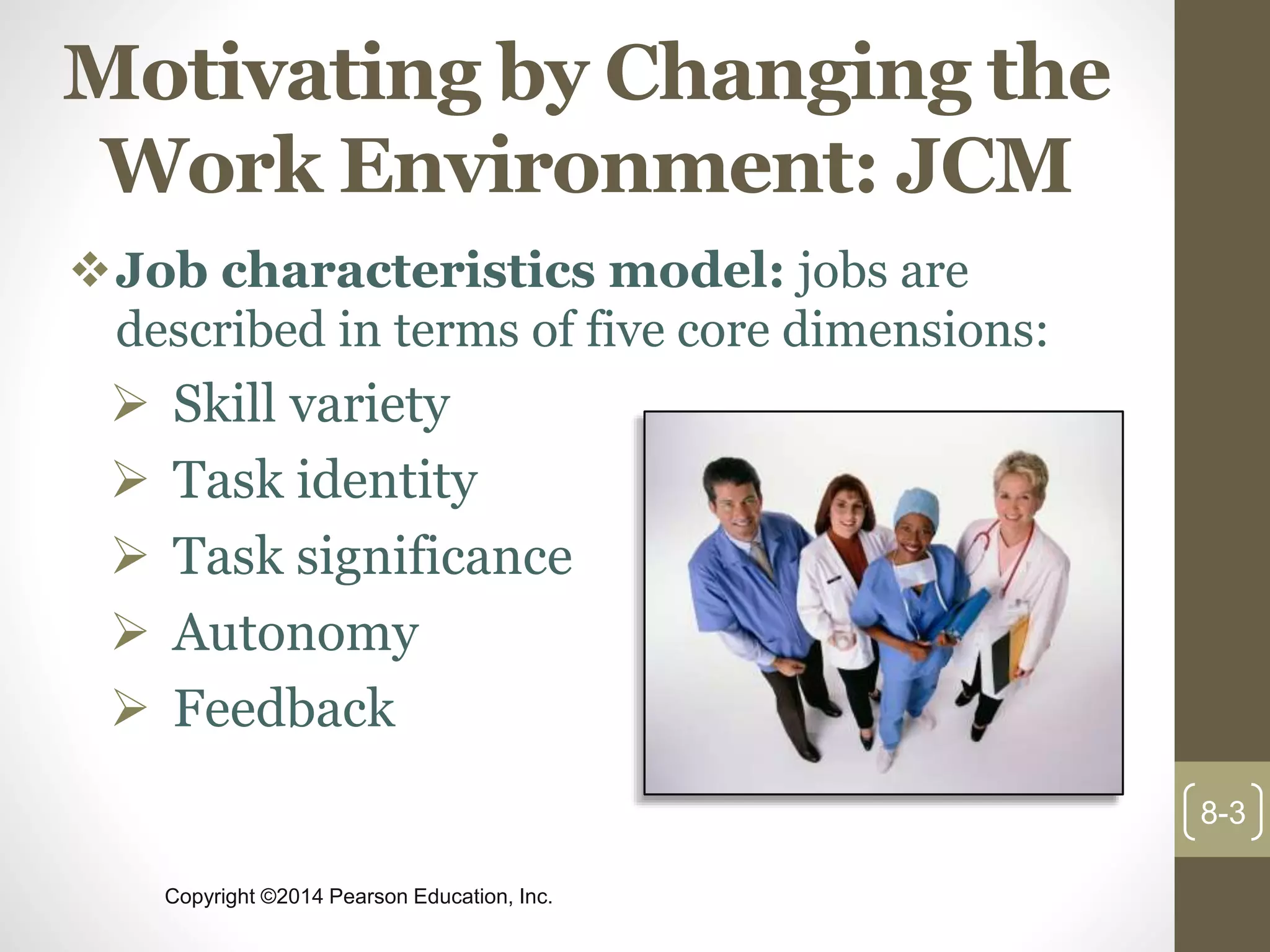 Copyright ©2014 Pearson Education, Inc.
Motivating by Changing the
Work Environment: JCM
Job characteristics model: jobs are
described in terms of five core dimensions:
 Skill variety
 Task identity
 Task significance
 Autonomy
 Feedback
8-3
 