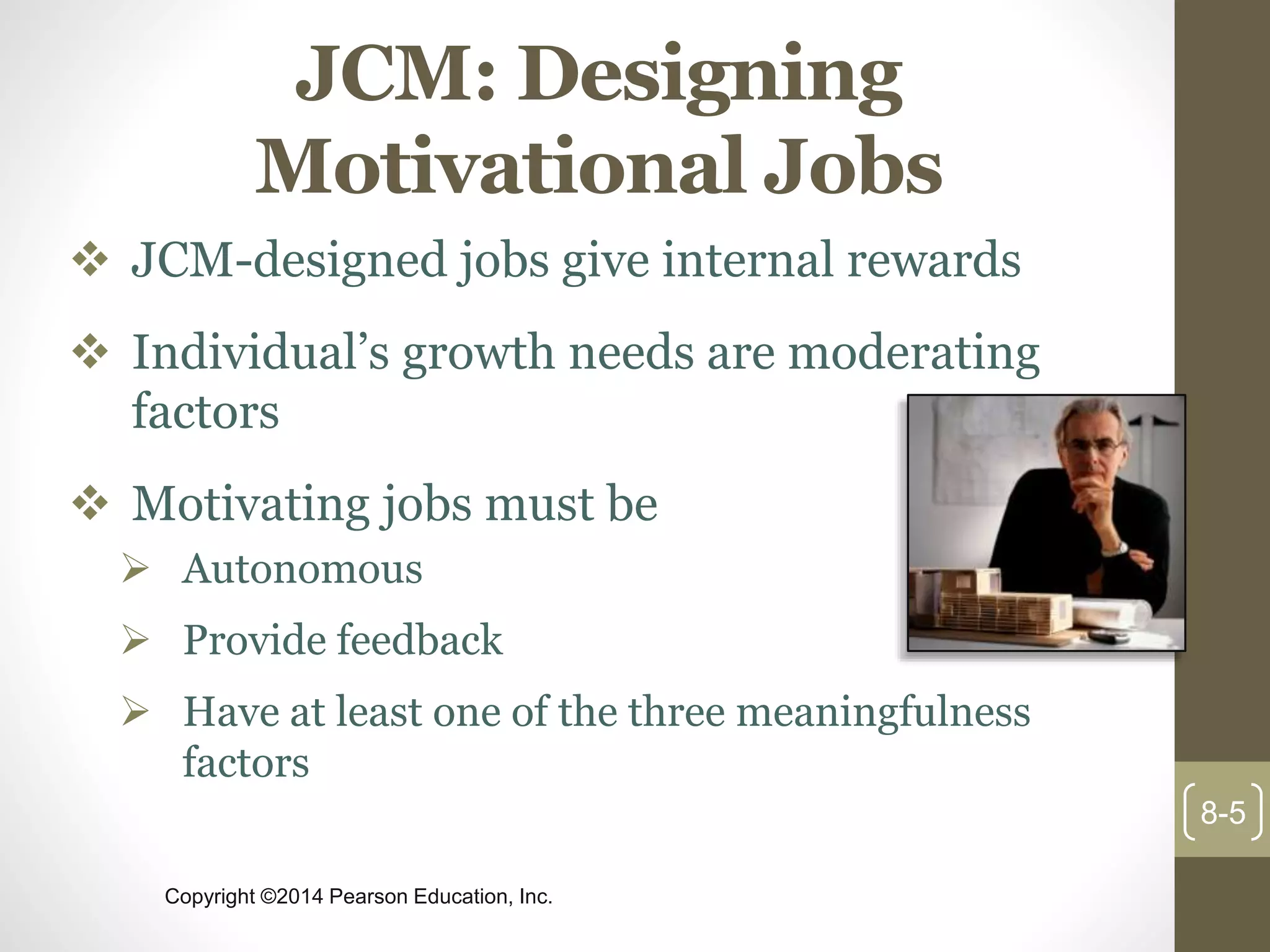 Copyright ©2014 Pearson Education, Inc.
JCM: Designing
Motivational Jobs
 JCM-designed jobs give internal rewards
 Individual’s growth needs are moderating
factors
 Motivating jobs must be
 Autonomous
 Provide feedback
 Have at least one of the three meaningfulness
factors
8-5
 