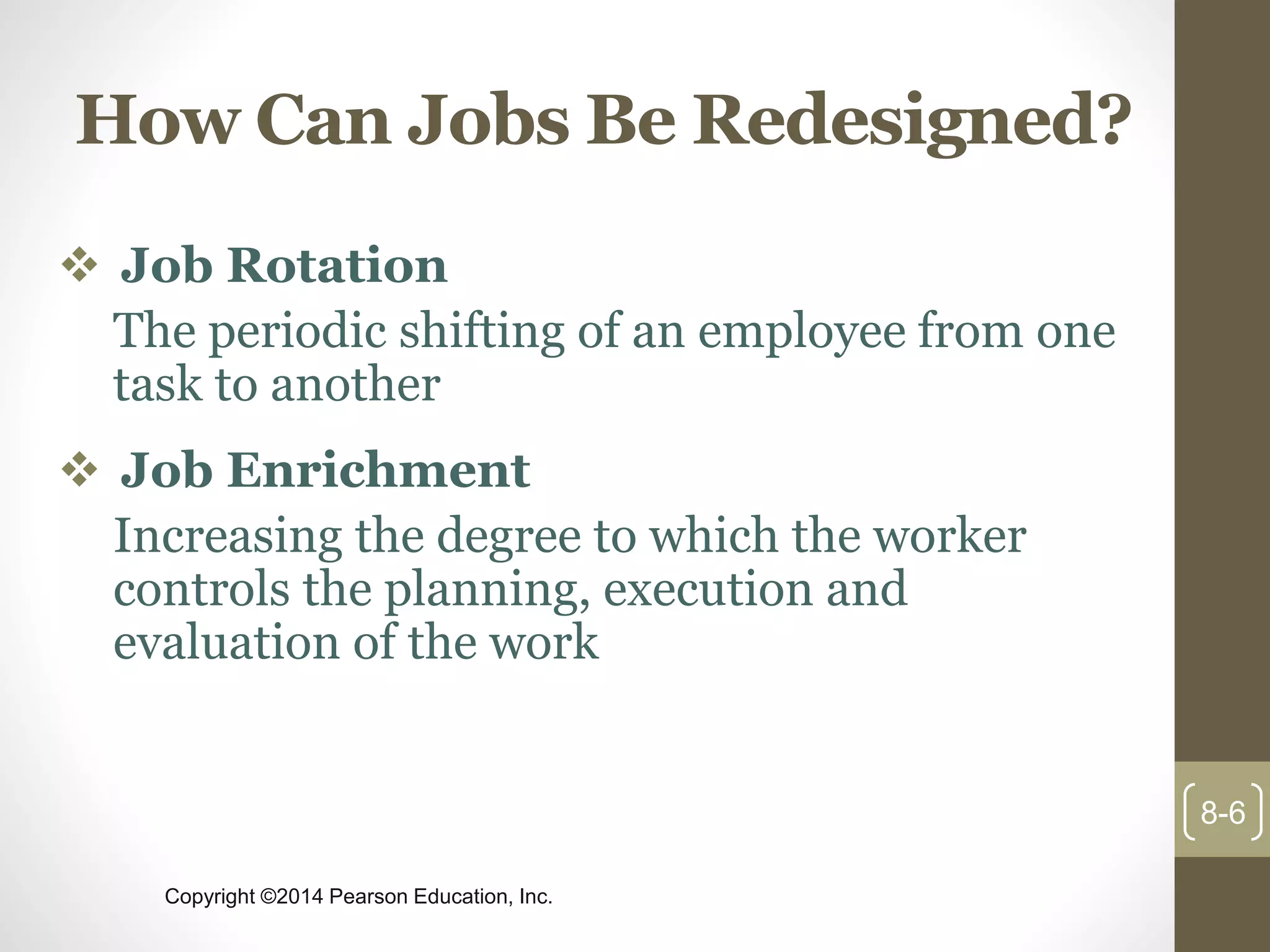 Copyright ©2014 Pearson Education, Inc.
How Can Jobs Be Redesigned?
 Job Rotation
The periodic shifting of an employee from one
task to another
 Job Enrichment
Increasing the degree to which the worker
controls the planning, execution and
evaluation of the work
8-6
 
