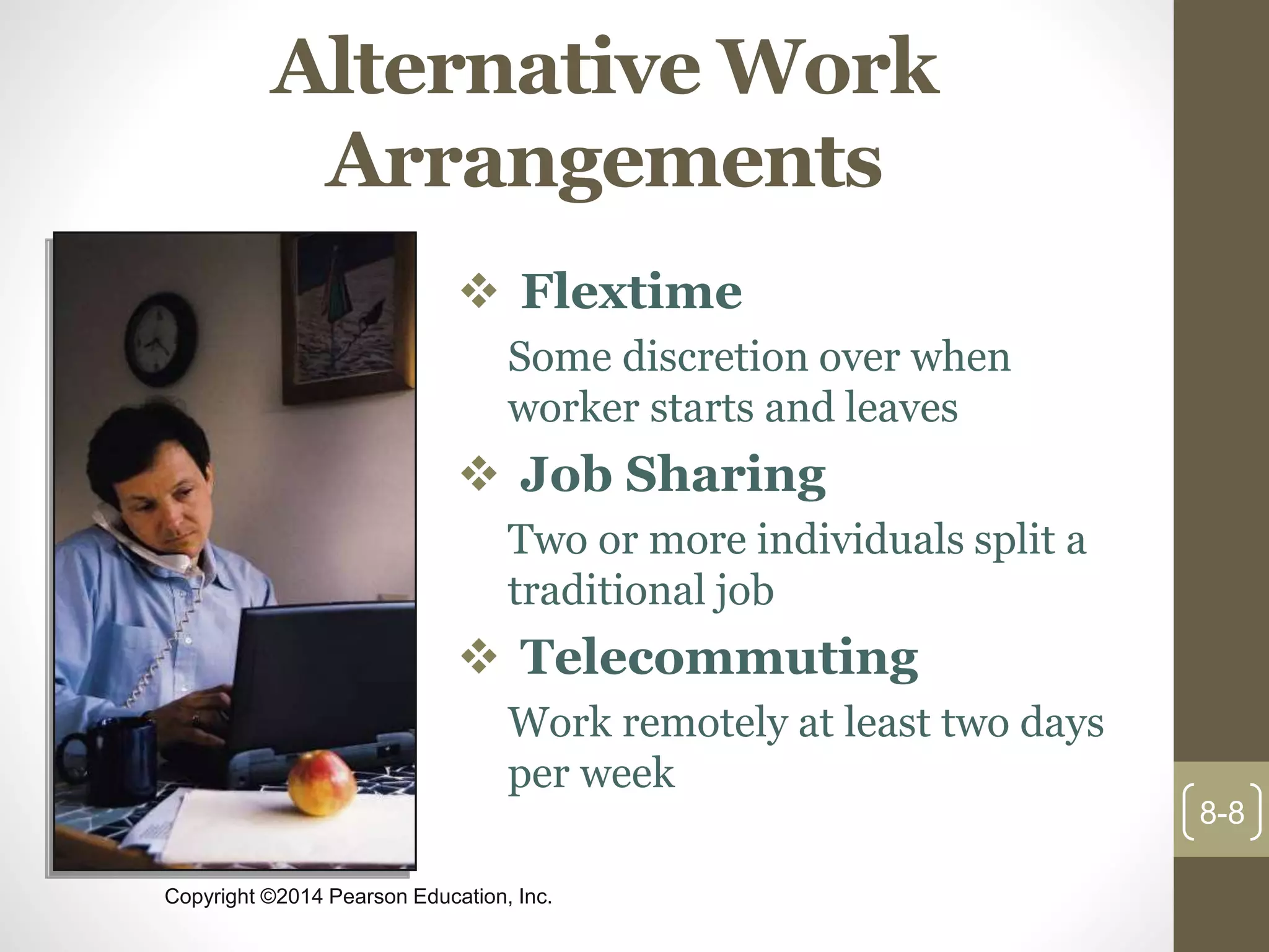 Copyright ©2014 Pearson Education, Inc.
Alternative Work
Arrangements
 Flextime
Some discretion over when
worker starts and leaves
 Job Sharing
Two or more individuals split a
traditional job
 Telecommuting
Work remotely at least two days
per week
8-8
 