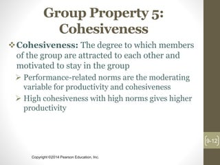 Copyright ©2014 Pearson Education, Inc.
Group Property 5:
Cohesiveness
Cohesiveness: The degree to which members
of the group are attracted to each other and
motivated to stay in the group
 Performance-related norms are the moderating
variable for productivity and cohesiveness
 High cohesiveness with high norms gives higher
productivity
9-12
 