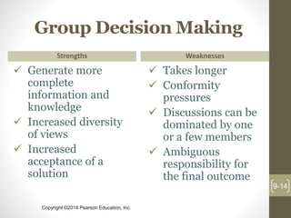 Copyright ©2014 Pearson Education, Inc.
Group Decision Making
Strengths
 Generate more
complete
information and
knowledge
 Increased diversity
of views
 Increased
acceptance of a
solution
Weaknesses
 Takes longer
 Conformity
pressures
 Discussions can be
dominated by one
or a few members
 Ambiguous
responsibility for
the final outcome
9-14
 