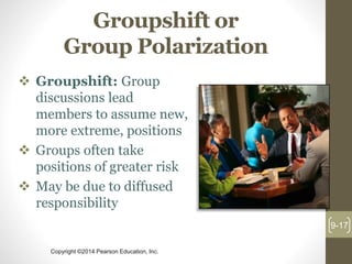 Copyright ©2014 Pearson Education, Inc.
Groupshift or
Group Polarization
 Groupshift: Group
discussions lead
members to assume new,
more extreme, positions
 Groups often take
positions of greater risk
 May be due to diffused
responsibility
9-17
 