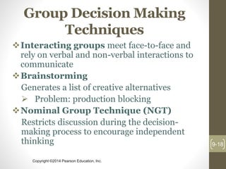 Copyright ©2014 Pearson Education, Inc.
Group Decision Making
Techniques
Interacting groups meet face-to-face and
rely on verbal and non-verbal interactions to
communicate
Brainstorming
Generates a list of creative alternatives
 Problem: production blocking
Nominal Group Technique (NGT)
Restricts discussion during the decision-
making process to encourage independent
thinking 9-18
 
