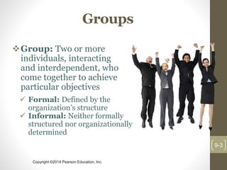 Copyright ©2014 Pearson Education, Inc.
Groups
Group: Two or more
individuals, interacting
and interdependent, who
come together to achieve
particular objectives
9-3
 Formal: Defined by the
organization’s structure
 Informal: Neither formally
structured nor organizationally
determined
 