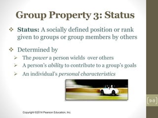 Copyright ©2014 Pearson Education, Inc.
Group Property 3: Status
 Status: A socially defined position or rank
given to groups or group members by others
 Determined by
 The power a person wields over others
 A person’s ability to contribute to a group’s goals
 An individual’s personal characteristics
9-9
 