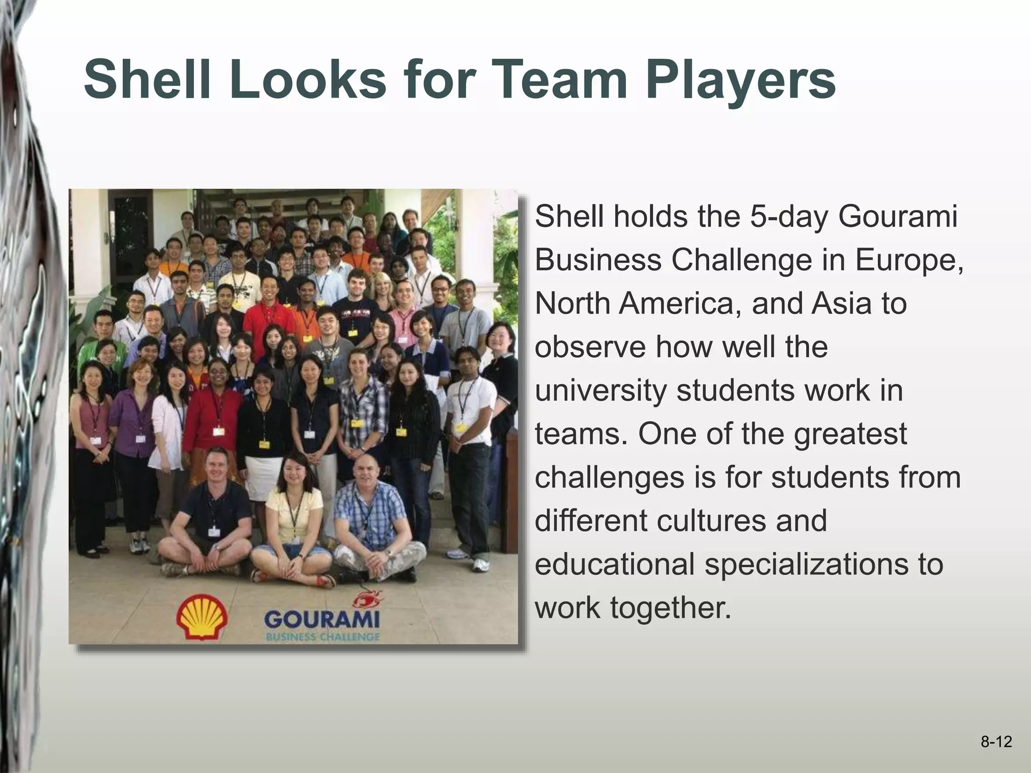 Shell Looks for Team Players
Shell holds the 5-day Gourami
Business Challenge in Europe,
North America, and Asia to
observe how well the
university students work in
teams. One of the greatest
challenges is for students from
different cultures and
educational specializations to
work together.
8-12
 