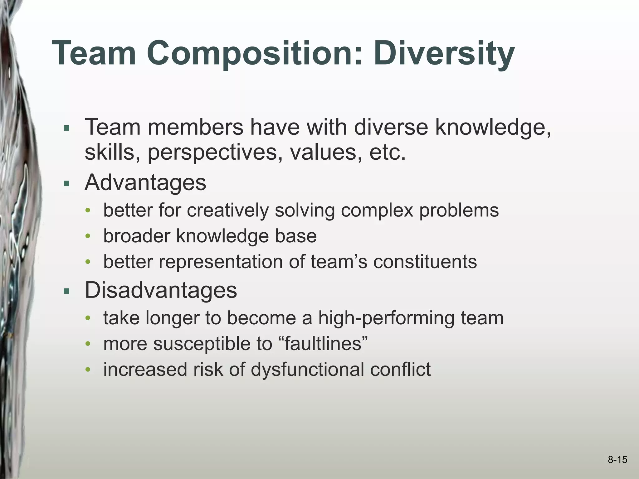Team Composition: Diversity
 Team members have with diverse knowledge,
skills, perspectives, values, etc.
 Advantages
• better for creatively solving complex problems
• broader knowledge base
• better representation of team’s constituents
 Disadvantages
• take longer to become a high-performing team
• more susceptible to “faultlines”
• increased risk of dysfunctional conflict
8-15
 