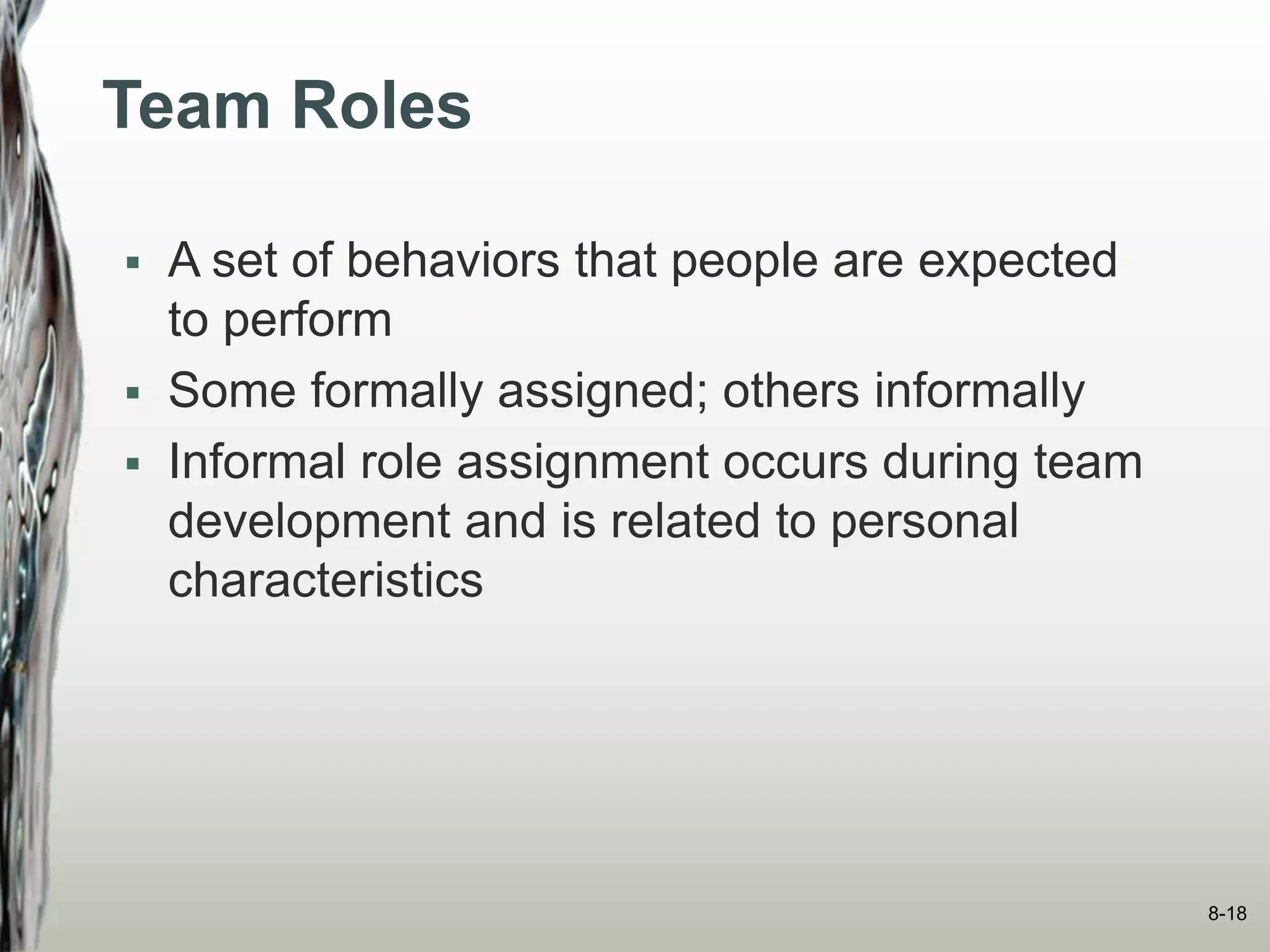 Team Roles
 A set of behaviors that people are expected
to perform
 Some formally assigned; others informally
 Informal role assignment occurs during team
development and is related to personal
characteristics
8-18
 