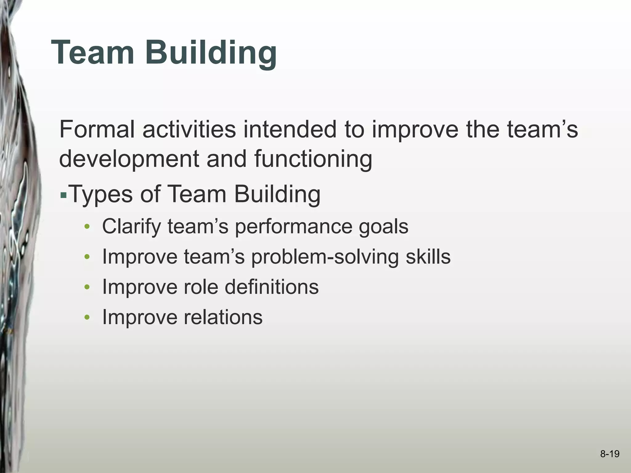Team Building
Formal activities intended to improve the team’s
development and functioning
Types of Team Building
• Clarify team’s performance goals
• Improve team’s problem-solving skills
• Improve role definitions
• Improve relations
8-19
 