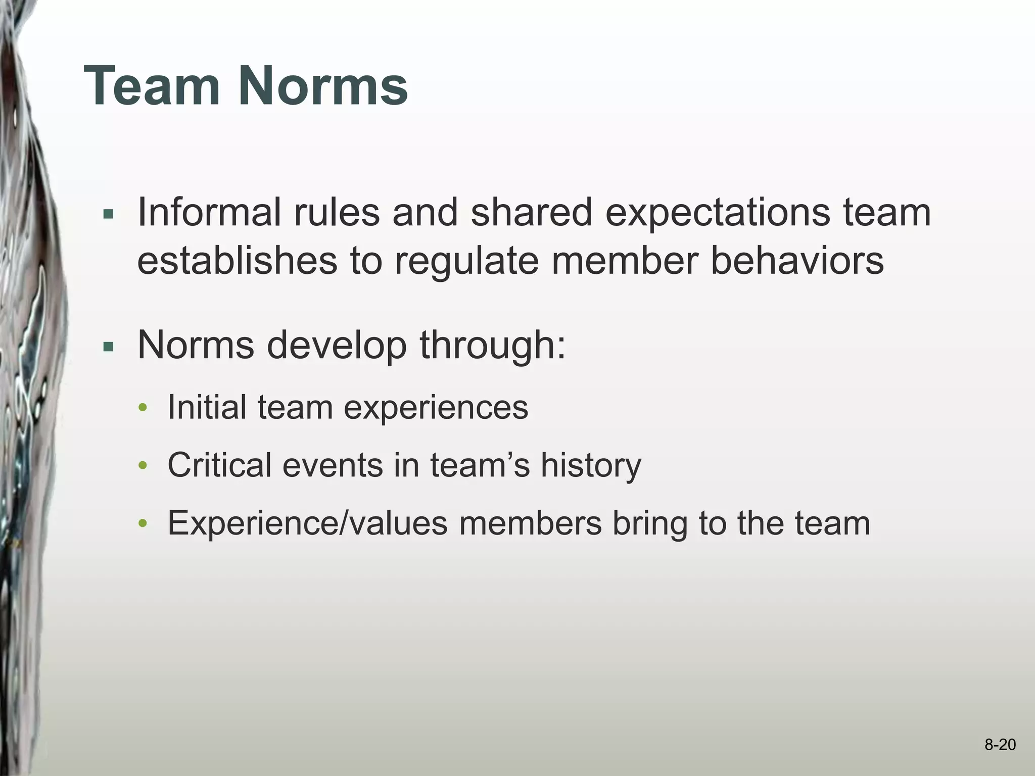 Team Norms
 Informal rules and shared expectations team
establishes to regulate member behaviors
 Norms develop through:
• Initial team experiences
• Critical events in team’s history
• Experience/values members bring to the team
8-20
 