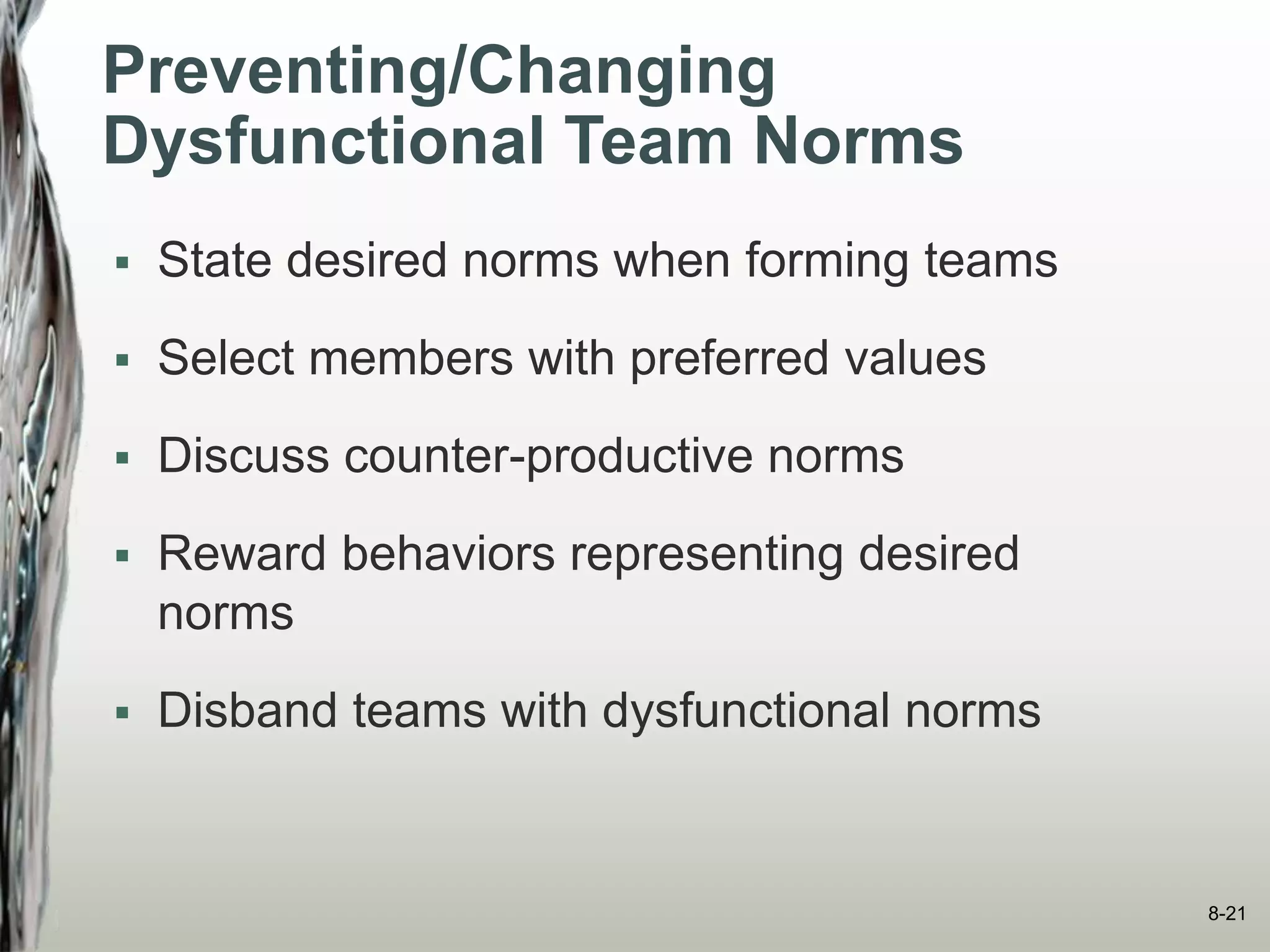 Preventing/Changing
Dysfunctional Team Norms
 State desired norms when forming teams
 Select members with preferred values
 Discuss counter-productive norms
 Reward behaviors representing desired
norms
 Disband teams with dysfunctional norms
8-21
 