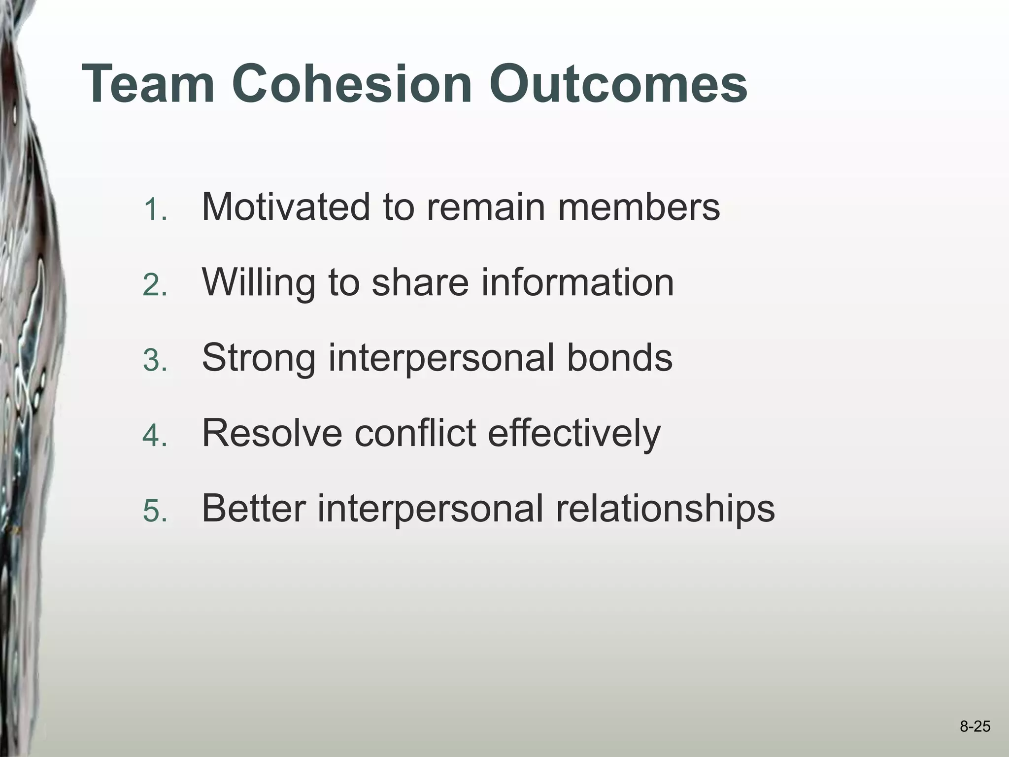 Team Cohesion Outcomes
1. Motivated to remain members
2. Willing to share information
3. Strong interpersonal bonds
4. Resolve conflict effectively
5. Better interpersonal relationships
8-25
 