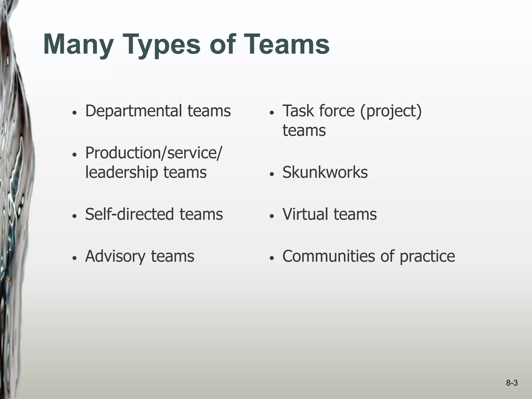 Many Types of Teams
• Departmental teams
• Production/service/
leadership teams
• Self-directed teams
• Advisory teams
• Task force (project)
teams
• Skunkworks
• Virtual teams
• Communities of practice
8-3
 