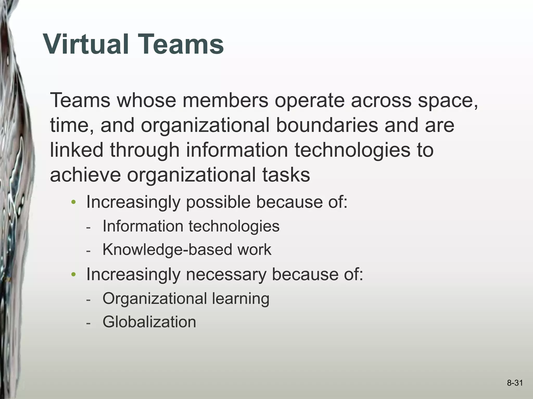 Virtual Teams
Teams whose members operate across space,
time, and organizational boundaries and are
linked through information technologies to
achieve organizational tasks
• Increasingly possible because of:
- Information technologies
- Knowledge-based work
• Increasingly necessary because of:
- Organizational learning
- Globalization
8-31
 