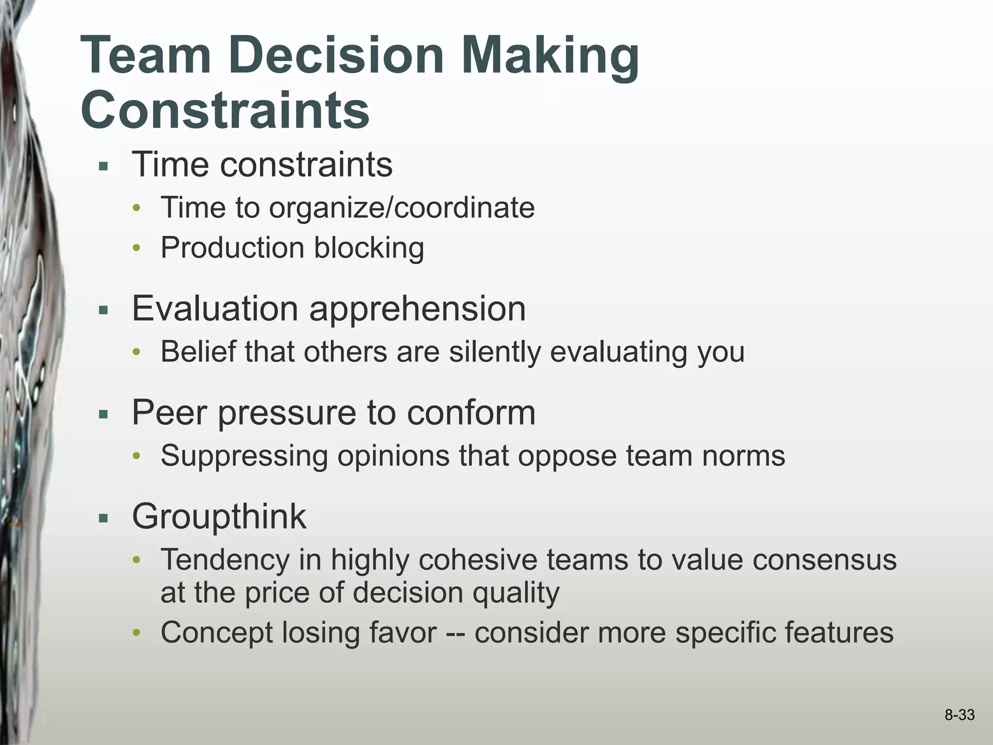 Team Decision Making
Constraints
 Time constraints
• Time to organize/coordinate
• Production blocking
 Evaluation apprehension
• Belief that others are silently evaluating you
 Peer pressure to conform
• Suppressing opinions that oppose team norms
 Groupthink
• Tendency in highly cohesive teams to value consensus
at the price of decision quality
• Concept losing favor -- consider more specific features
8-33
 