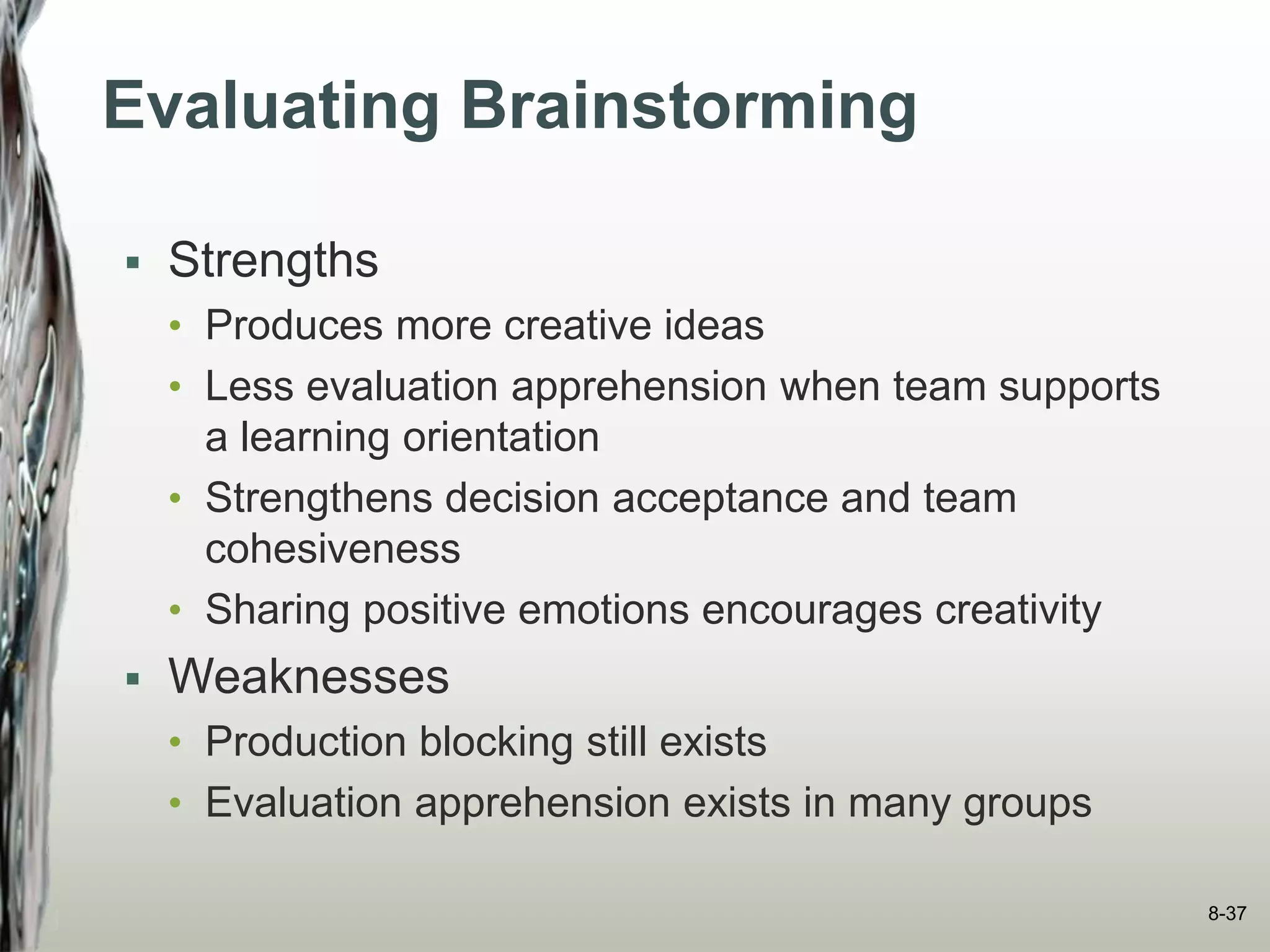 Evaluating Brainstorming
 Strengths
• Produces more creative ideas
• Less evaluation apprehension when team supports
a learning orientation
• Strengthens decision acceptance and team
cohesiveness
• Sharing positive emotions encourages creativity
 Weaknesses
• Production blocking still exists
• Evaluation apprehension exists in many groups
8-37
 