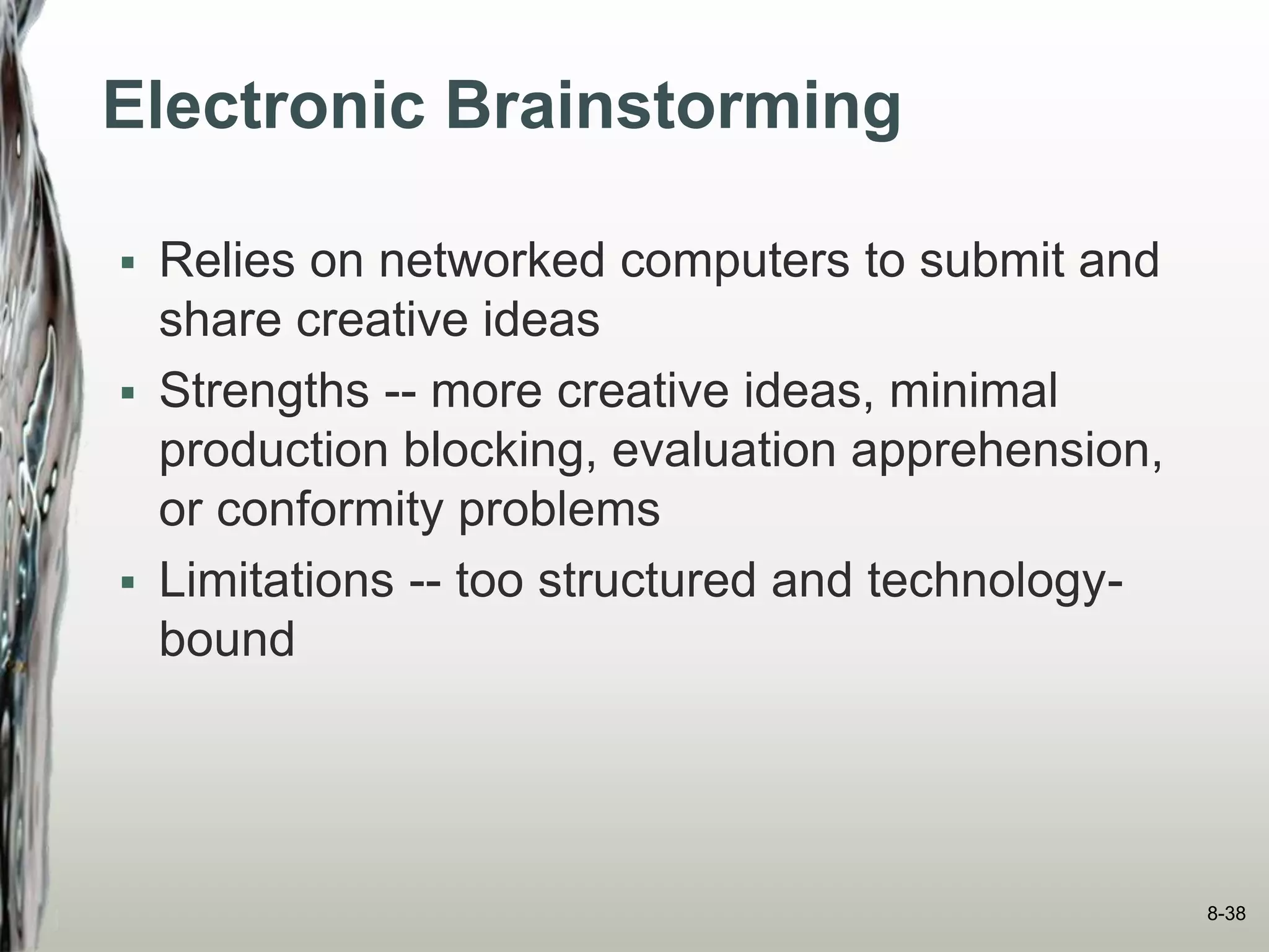 Electronic Brainstorming
 Relies on networked computers to submit and
share creative ideas
 Strengths -- more creative ideas, minimal
production blocking, evaluation apprehension,
or conformity problems
 Limitations -- too structured and technology-
bound
8-38
 