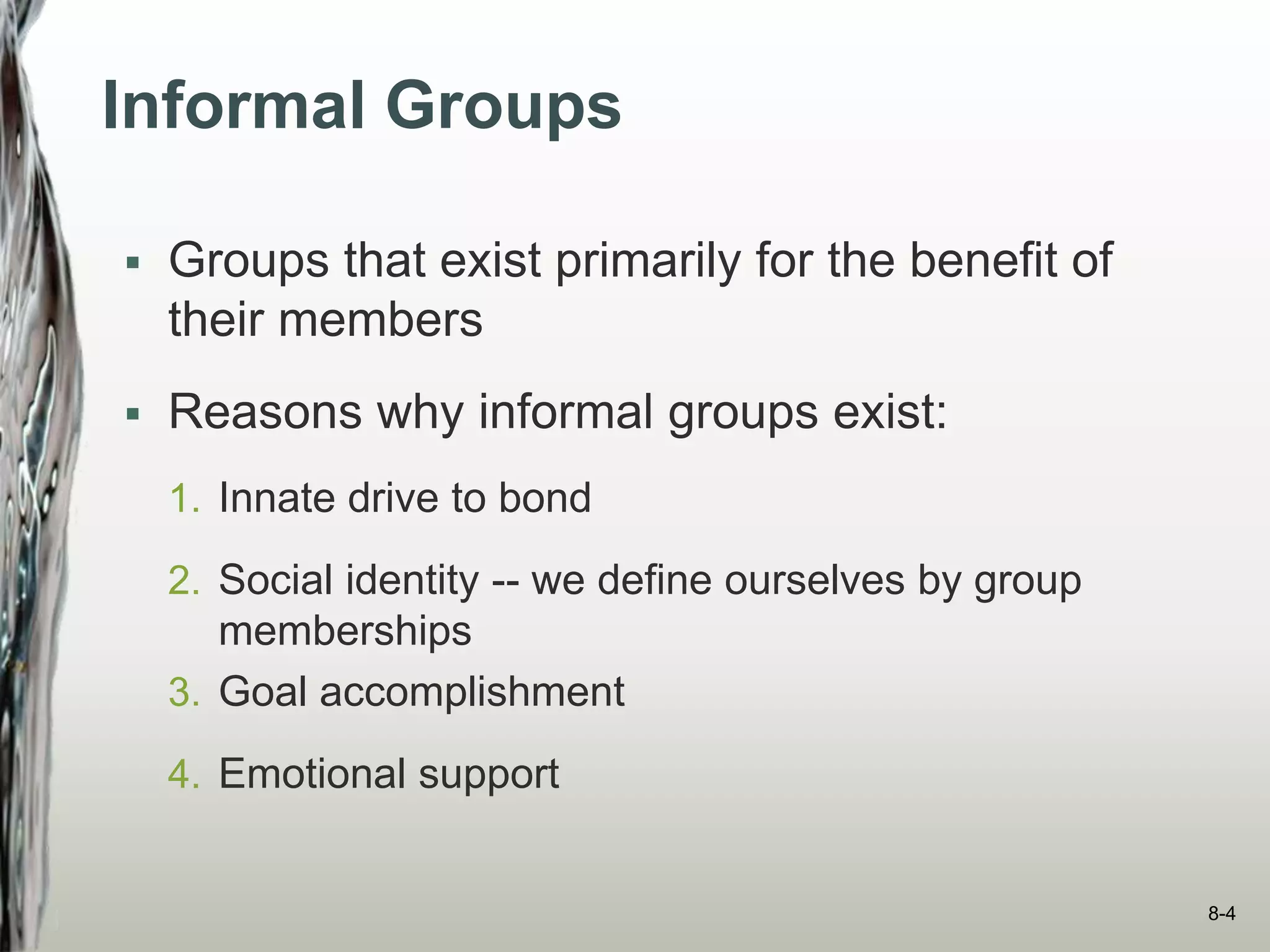 Informal Groups
 Groups that exist primarily for the benefit of
their members
 Reasons why informal groups exist:
1. Innate drive to bond
2. Social identity -- we define ourselves by group
memberships
3. Goal accomplishment
4. Emotional support
8-4
 