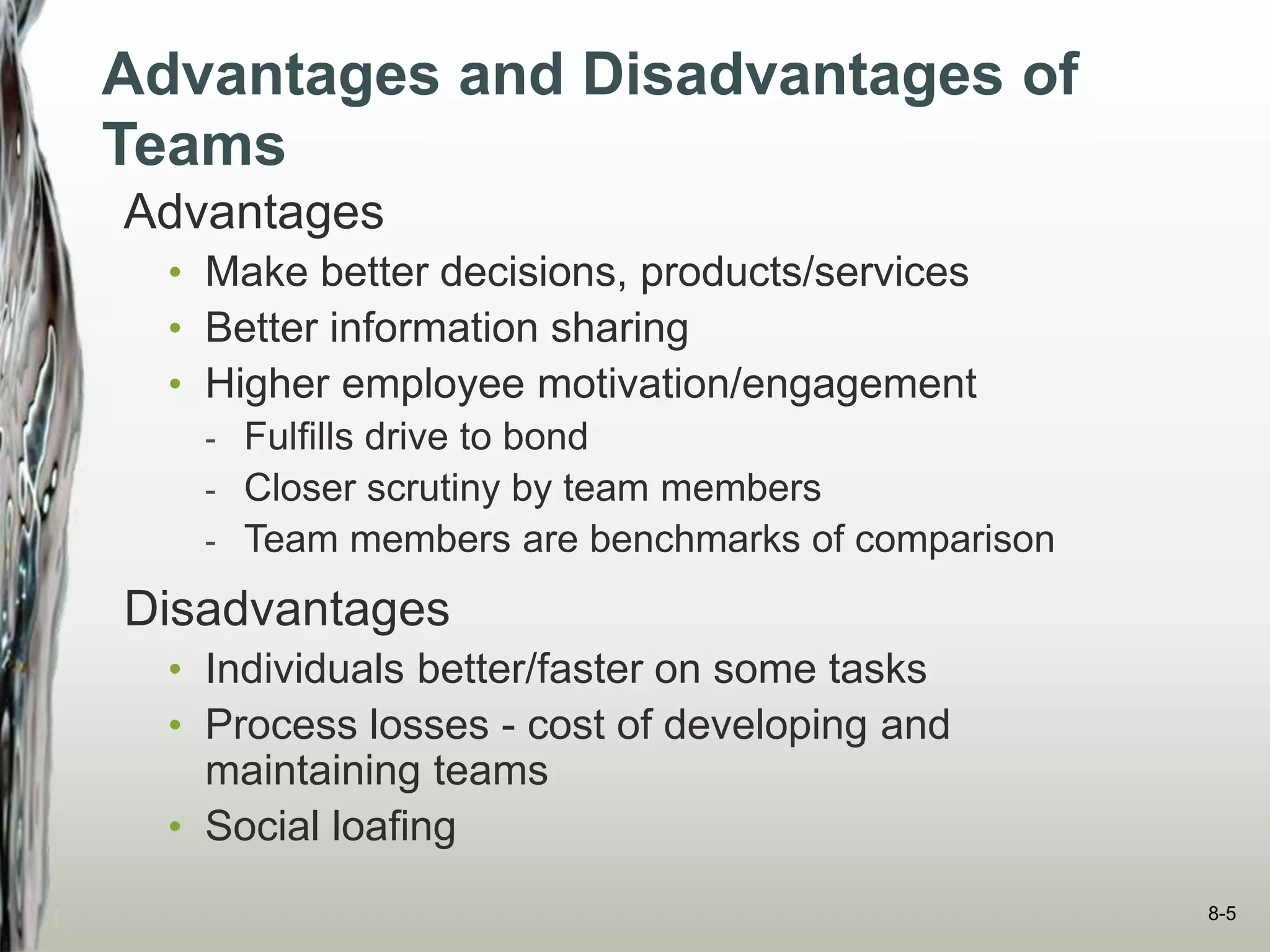 Advantages and Disadvantages of
Teams
Advantages
• Make better decisions, products/services
• Better information sharing
• Higher employee motivation/engagement
- Fulfills drive to bond
- Closer scrutiny by team members
- Team members are benchmarks of comparison
Disadvantages
• Individuals better/faster on some tasks
• Process losses - cost of developing and
maintaining teams
• Social loafing
8-5
 
