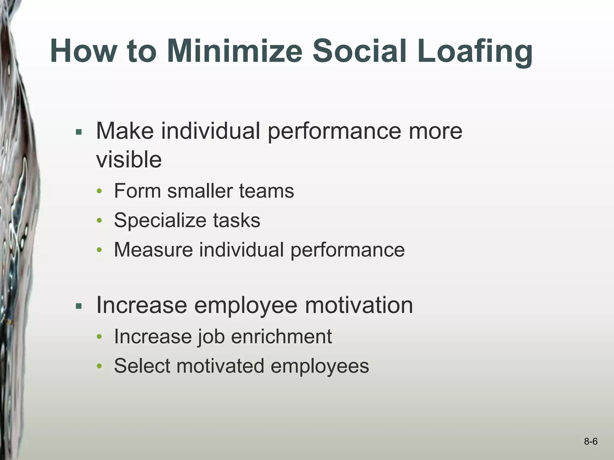How to Minimize Social Loafing
 Make individual performance more
visible
• Form smaller teams
• Specialize tasks
• Measure individual performance
 Increase employee motivation
• Increase job enrichment
• Select motivated employees
8-6
 