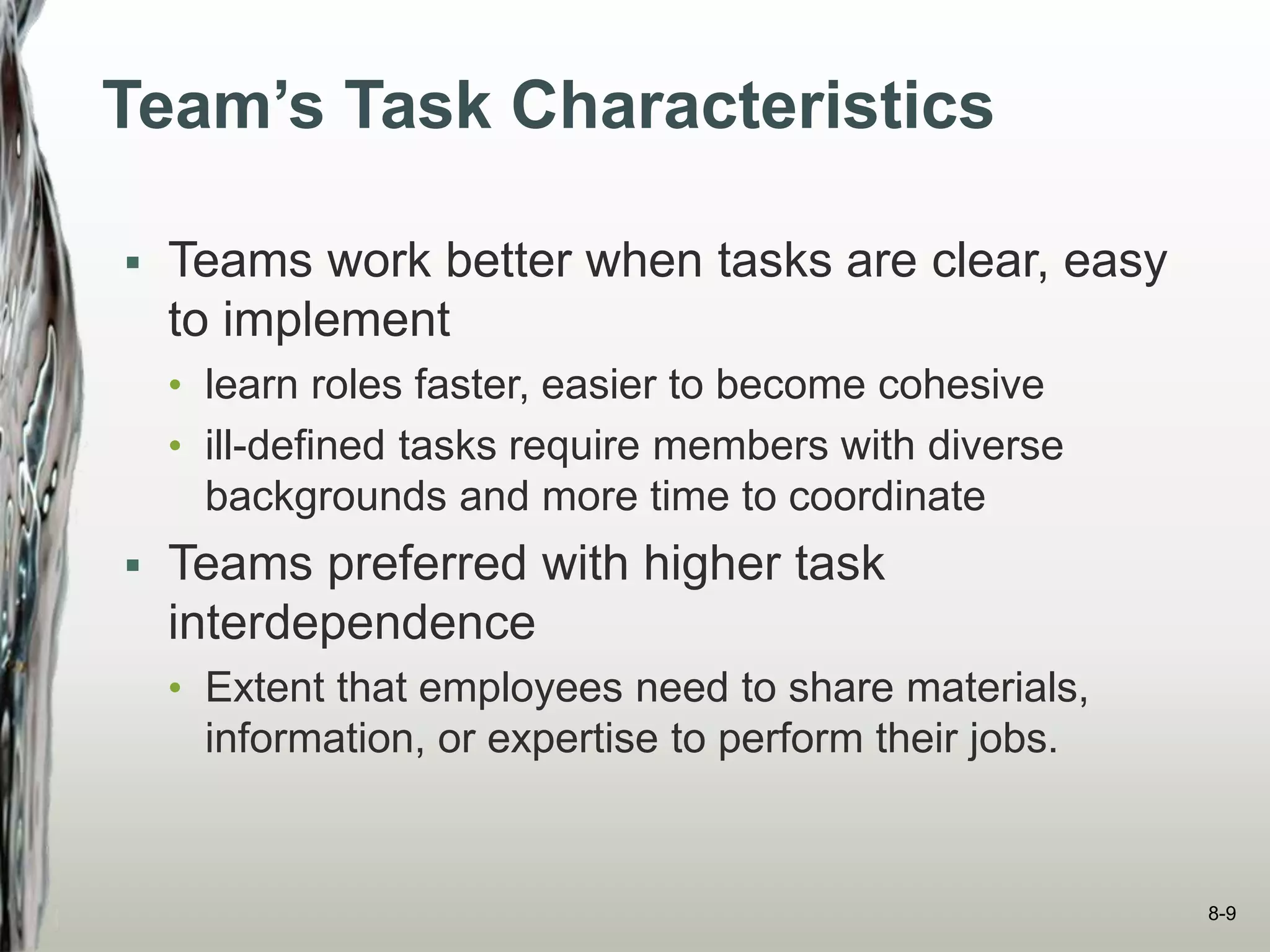 Team’s Task Characteristics
 Teams work better when tasks are clear, easy
to implement
• learn roles faster, easier to become cohesive
• ill-defined tasks require members with diverse
backgrounds and more time to coordinate
 Teams preferred with higher task
interdependence
• Extent that employees need to share materials,
information, or expertise to perform their jobs.
8-9
 