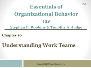 Copyright ©2014 Pearson Education, Inc.
10-1
Chapter 10
Understanding Work Teams
Essentials of
Organizational Behavior
12e
Stephen P. Robbins & Timothy A. Judge
 