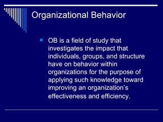 Organizational Behavior  OB is a field of study that investigates the impact that individuals, groups, and structure have on behavior within organizations for the purpose of applying such knowledge toward improving an organization’s effectiveness and efficiency.   