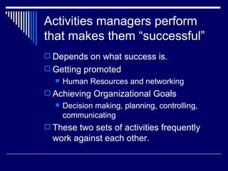 Activities managers perform that makes them “successful” Depends on what success is. Getting promoted Human Resources and networking Achieving Organizational Goals Decision making, planning, controlling, communicating These two sets of activities frequently work against each other. 