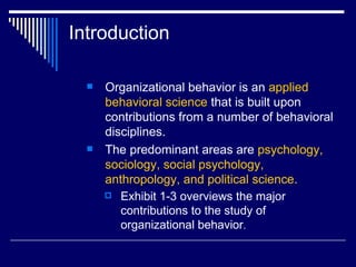 Introduction Organizational behavior is an  applied behavioral science  that is built upon contributions from a number of behavioral disciplines.  The predominant areas are  psychology, sociology, social psychology, anthropology, and political science.   Exhibit 1-3 overviews the major contributions to the study of organizational behavior . 