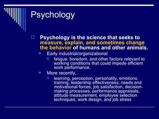 Psychology Psychology is the science that seeks to  measure, explain, and sometimes change the behavior  of humans and other animals.   Early industrial/organizational   fatigue, boredom, and other factors relevant to working conditions that could impede efficient work performance.  More recently,  learning, perception, personality, emotions, training, leadership effectiveness, needs and motivational forces, job satisfaction, decision-making processes, performance appraisals, attitude measurement, employee selection techniques, work design, and job stress   