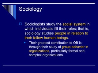 Sociology Sociologists study the  social system  in which individuals fill their roles; that is, sociology studies  people in relation to their fellow human beings .  Their greatest contribution to OB is through their study of  group behavior in organizations , particularly formal and complex organizations   
