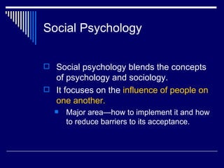Social Psychology Social psychology blends the concepts of psychology and sociology.  It focuses on the  influence of people on one another.  Major area—how to implement it and how to reduce barriers to its acceptance. 