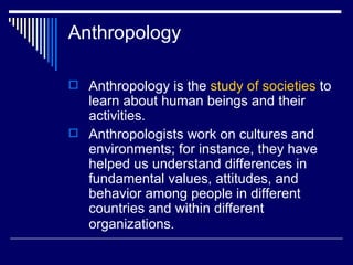 Anthropology Anthropology is the  study of societies  to learn about human beings and their activities.  Anthropologists work on cultures and environments; for instance, they have helped us understand differences in fundamental values, attitudes, and behavior among people in different countries and within different organizations.   